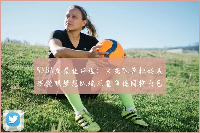 WNBA周最佳评选：火花队普拉姆表现抢眼梦想队瑞尼霍华德同样出色