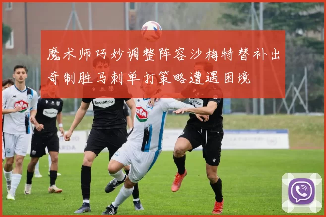 魔术师巧妙调整阵容沙梅特替补出奇制胜马刺单打策略遭遇困境