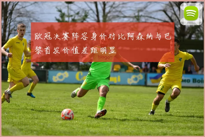 欧冠决赛阵容身价对比阿森纳与巴黎首发价值差距明显