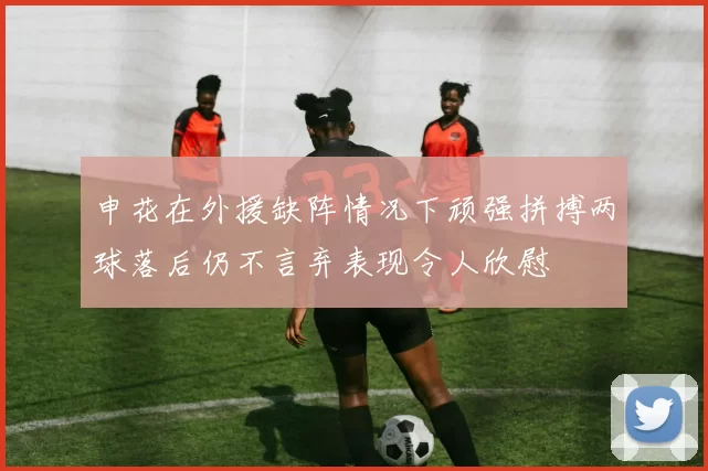 申花在外援缺阵情况下顽强拼搏两球落后仍不言弃表现令人欣慰