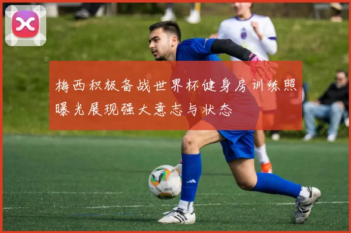 梅西积极备战世界杯健身房训练照曝光展现强大意志与状态