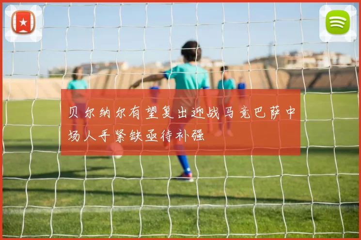 贝尔纳尔有望复出迎战马竞巴萨中场人手紧缺亟待补强