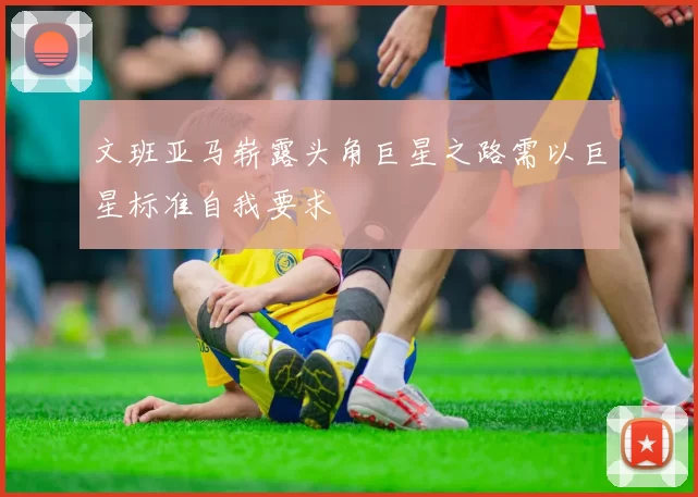 文班亚马崭露头角巨星之路需以巨星标准自我要求