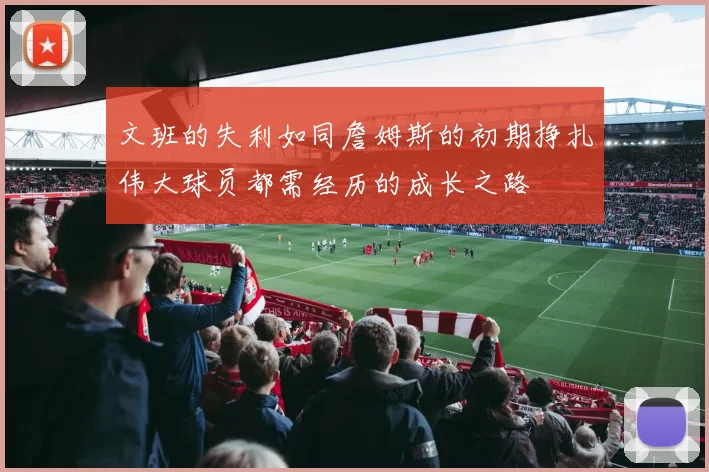 文班的失利如同詹姆斯的初期挣扎伟大球员都需经历的成长之路