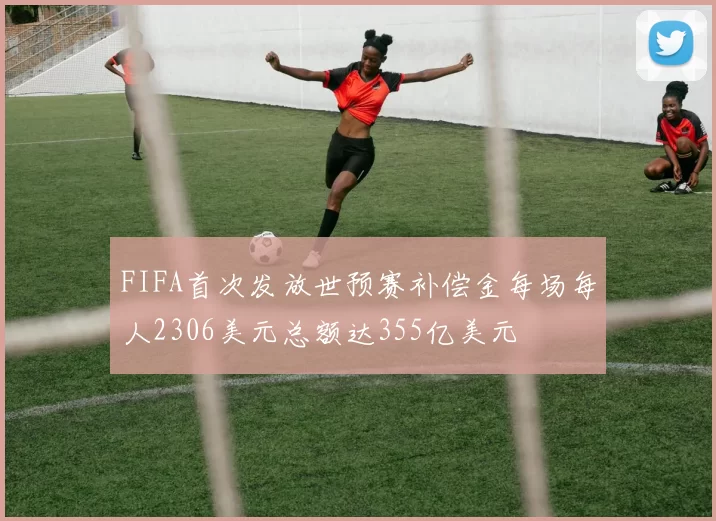 FIFA首次发放世预赛补偿金每场每人2306美元总额达355亿美元