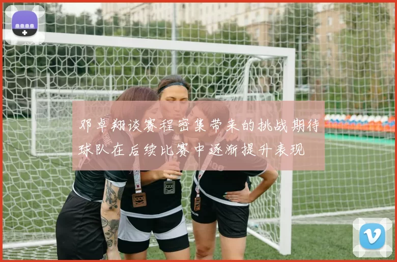 邓卓翔谈赛程密集带来的挑战期待球队在后续比赛中逐渐提升表现