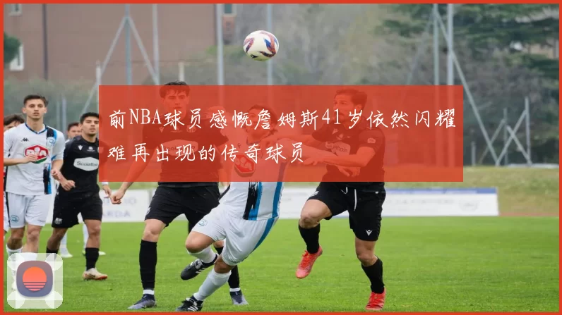 前NBA球员感慨詹姆斯41岁依然闪耀难再出现的传奇球员