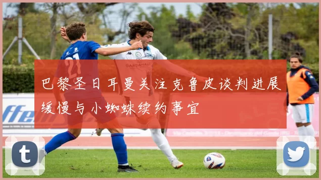 巴黎圣日耳曼关注克鲁皮谈判进展缓慢与小蜘蛛续约事宜