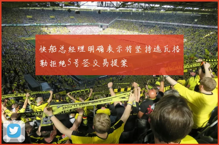 快船总经理明确表示将坚持选瓦格勒拒绝5号签交易提案