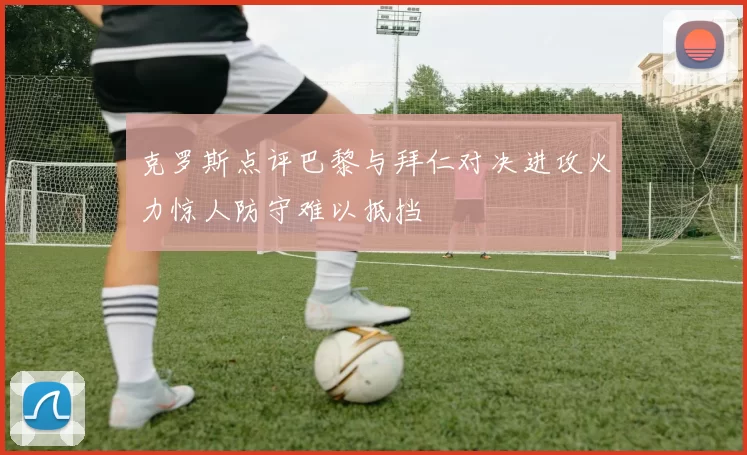 克罗斯点评巴黎与拜仁对决进攻火力惊人防守难以抵挡