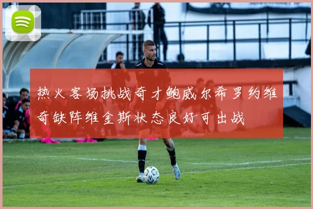 热火客场挑战奇才鲍威尔希罗约维奇缺阵维金斯状态良好可出战
