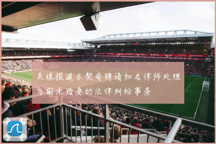 美媒报道东契奇聘请知名律师处理与前未婚妻的法律纠纷事务