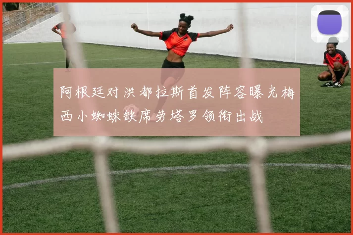 阿根廷对洪都拉斯首发阵容曝光梅西小蜘蛛缺席劳塔罗领衔出战