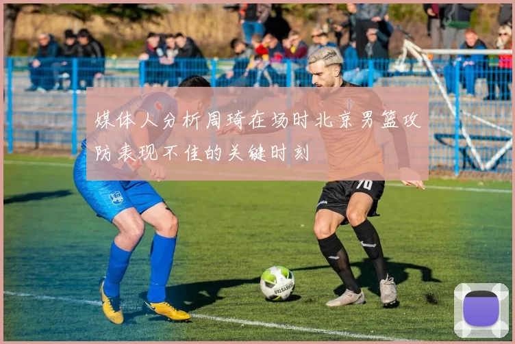 媒体人分析周琦在场时北京男篮攻防表现不佳的关键时刻