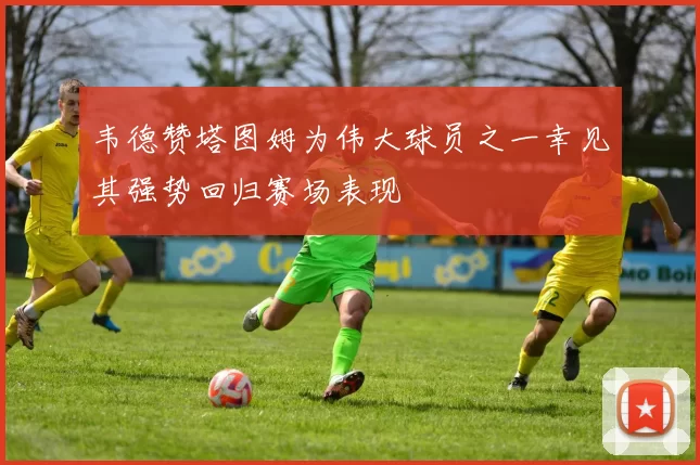 韦德赞塔图姆为伟大球员之一幸见其强势回归赛场表现