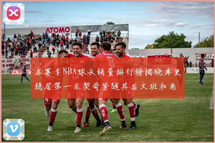 本赛季NBA球衣销量排行榜揭晓库里稳居第一东契奇紧随其后文班和老詹表现不俗