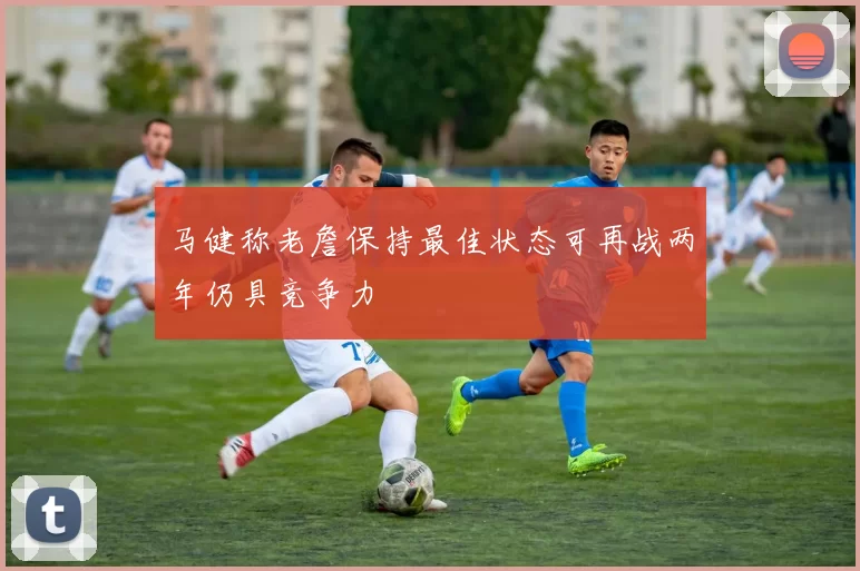 马健称老詹保持最佳状态可再战两年仍具竞争力