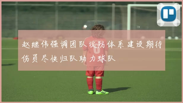 赵继伟强调团队攻防体系建设期待伤员尽快归队助力球队