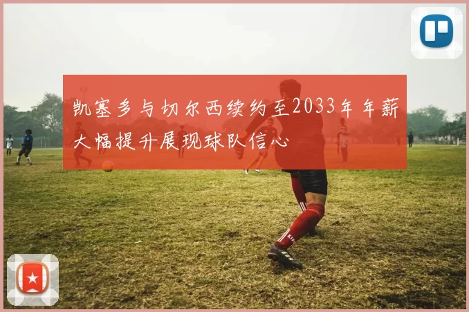 凯塞多与切尔西续约至2033年年薪大幅提升展现球队信心