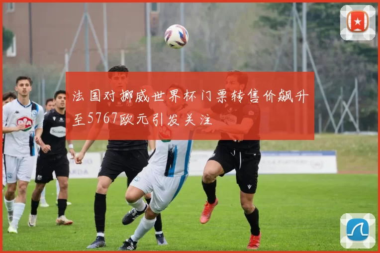 法国对挪威世界杯门票转售价飙升至5767欧元引发关注