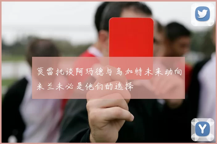 莫雷托谈阿玛德与乌加特未来动向米兰未必是他们的选择