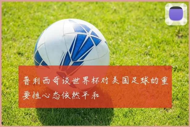 普利西奇谈世界杯对美国足球的重要性心态依然平和